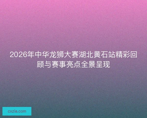 2026年中华龙狮大赛湖北黄石站精彩回顾与赛事亮点全景呈现 2026年中华龙狮大赛湖北黄石站精彩回顾与赛事亮点全景呈现