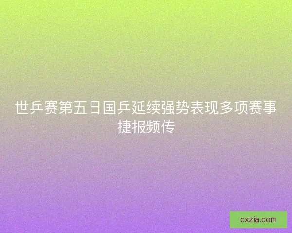 世乒赛第五日国乒延续强势表现多项赛事捷报频传
