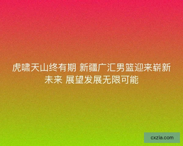 虎啸天山终有期 新疆广汇男篮迎来崭新未来 展望发展无限可能 虎啸天山终有期 新疆广汇男篮迎来崭新未来 展望发展无限可能