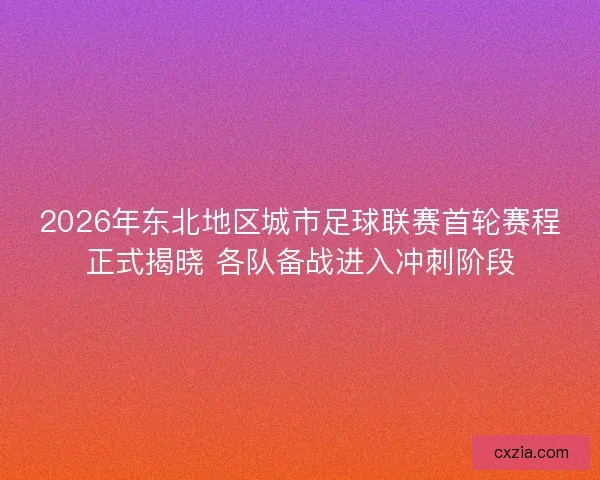 2026年东北地区城市足球联赛首轮赛程正式揭晓 各队备战进入冲刺阶段