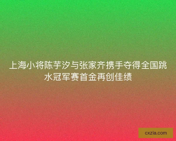 上海小将陈芋汐与张家齐携手夺得全国跳水冠军赛首金再创佳绩