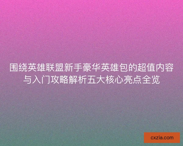围绕英雄联盟新手豪华英雄包的超值内容与入门攻略解析五大核心亮点全览