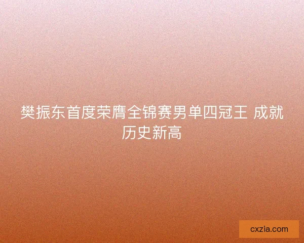 樊振东首度荣膺全锦赛男单四冠王 成就历史新高