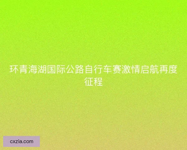 环青海湖国际公路自行车赛激情启航再度征程