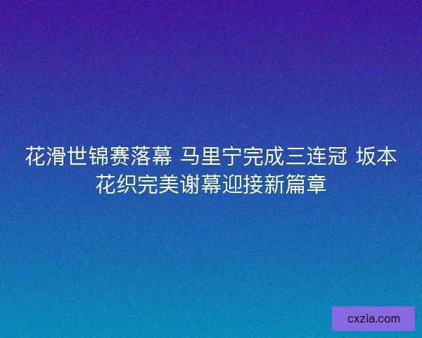 花滑世锦赛落幕 马里宁完成三连冠 坂本花织完美谢幕迎接新篇章