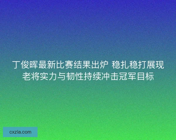 丁俊晖最新比赛结果出炉 稳扎稳打展现老将实力与韧性持续冲击冠军目标