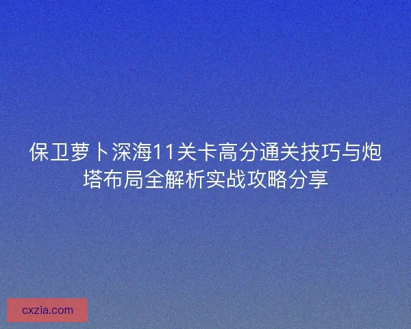 保卫萝卜深海11关卡高分通关技巧与炮塔布局全解析实战攻略分享