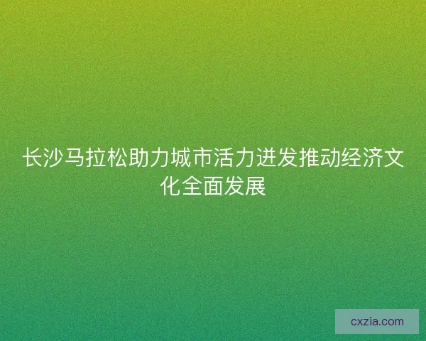 长沙马拉松助力城市活力迸发推动经济文化全面发展