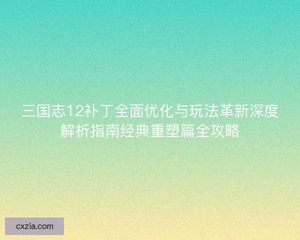 三国志12补丁全面优化与玩法革新深度解析指南经典重塑篇全攻略