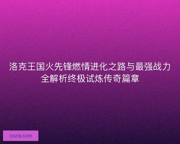 洛克王国火先锋燃情进化之路与最强战力全解析终极试炼传奇篇章