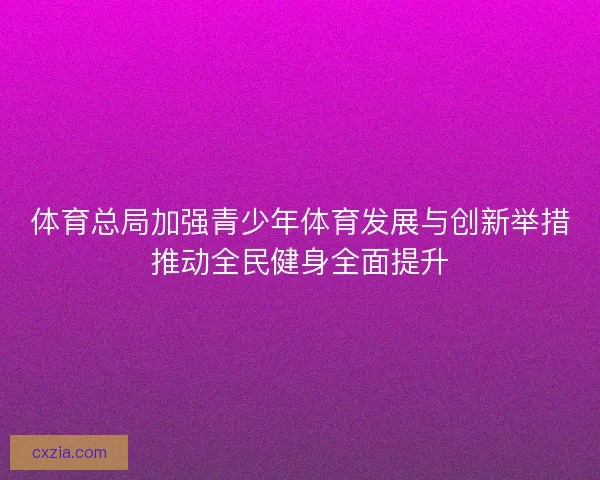 体育总局加强青少年体育发展与创新举措推动全民健身全面提升