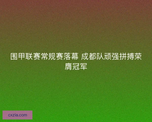 围甲联赛常规赛落幕 成都队顽强拼搏荣膺冠军