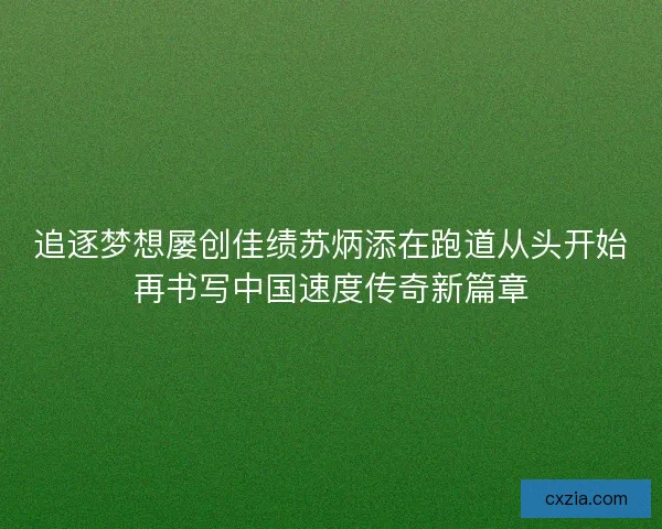 追逐梦想屡创佳绩苏炳添在跑道从头开始再书写中国速度传奇新篇章
