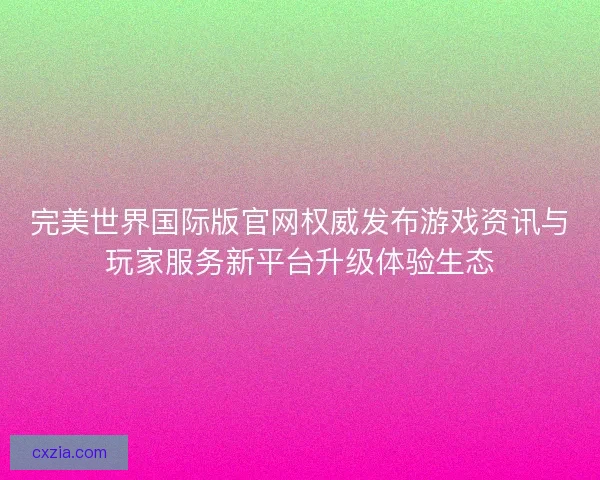 完美世界国际版官网权威发布游戏资讯与玩家服务新平台升级体验生态