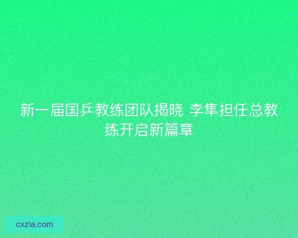 新一届国乒教练团队揭晓 李隼担任总教练开启新篇章