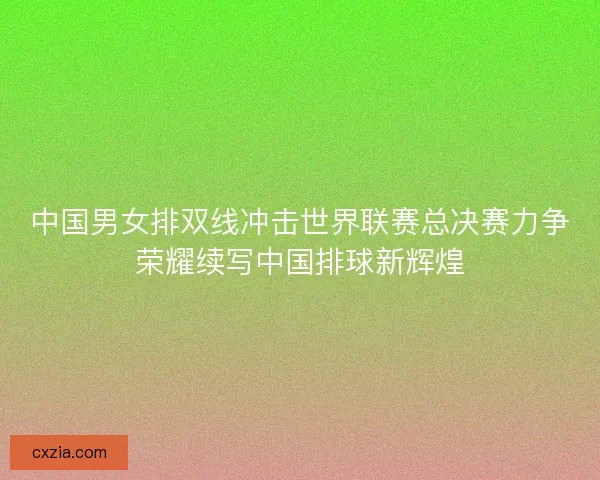 中国男女排双线冲击世界联赛总决赛力争荣耀续写中国排球新辉煌 中国男女排双线冲击世界联赛总决赛力争荣耀续写中国排球新辉煌