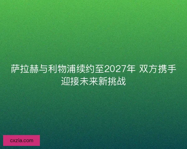 萨拉赫与利物浦续约至2027年 双方携手迎接未来新挑战 萨拉赫与利物浦续约至2027年 双方携手迎接未来新挑战