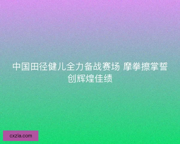 中国田径健儿全力备战赛场 摩拳擦掌誓创辉煌佳绩 中国田径健儿全力备战赛场 摩拳擦掌誓创辉煌佳绩